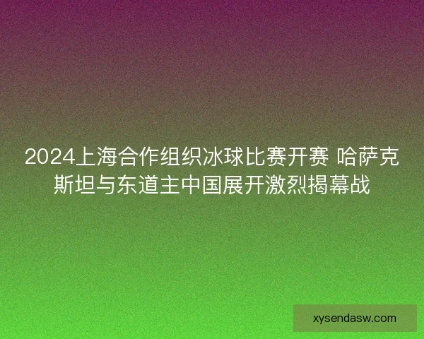 2024上海合作组织冰球比赛开赛 哈萨克斯坦与东道主中国展开激烈揭幕战